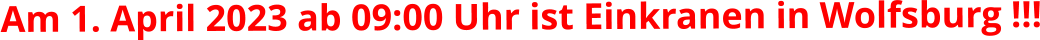 Am 1. April 2023 ab 09:00 Uhr ist Einkranen in Wolfsburg !!!